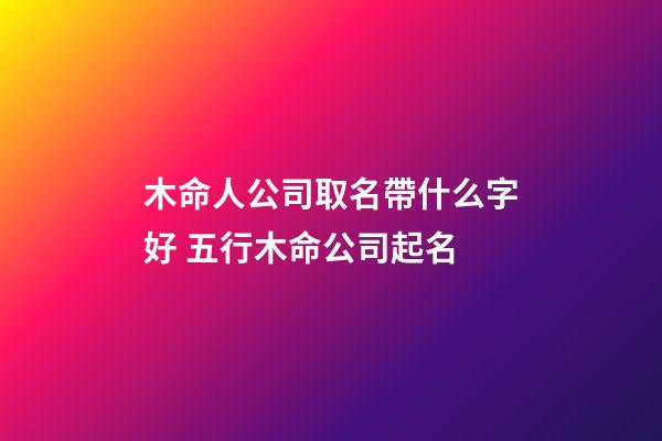 木命人公司取名帶什么字好 五行木命公司起名-第1張-公司起名-玄機(jī)派